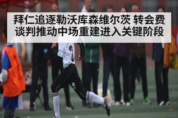 拜仁追逐勒沃库森维尔茨 转会费谈判推动中场重建进入关键阶段
